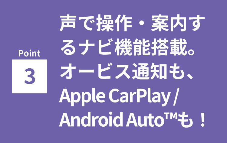 Point3 声で操作・案内するナビ機能搭載。オービス通知もApple CarPlay / Android Auto™も！